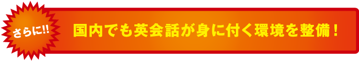 さらに! !国内でも英会話が身に付く環境を整備！