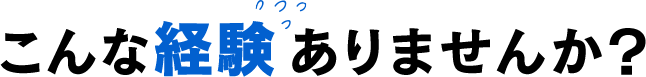 こんな経験ありませんか？